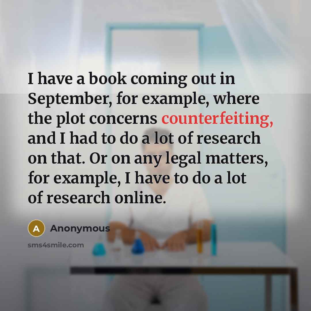 “I have a book coming out in September, for example, where the plot concerns counterfeiting, and I had to do a lot of research on that. Or on any legal matters, for example, I have to do a lot of research online.” quote by Anonymous