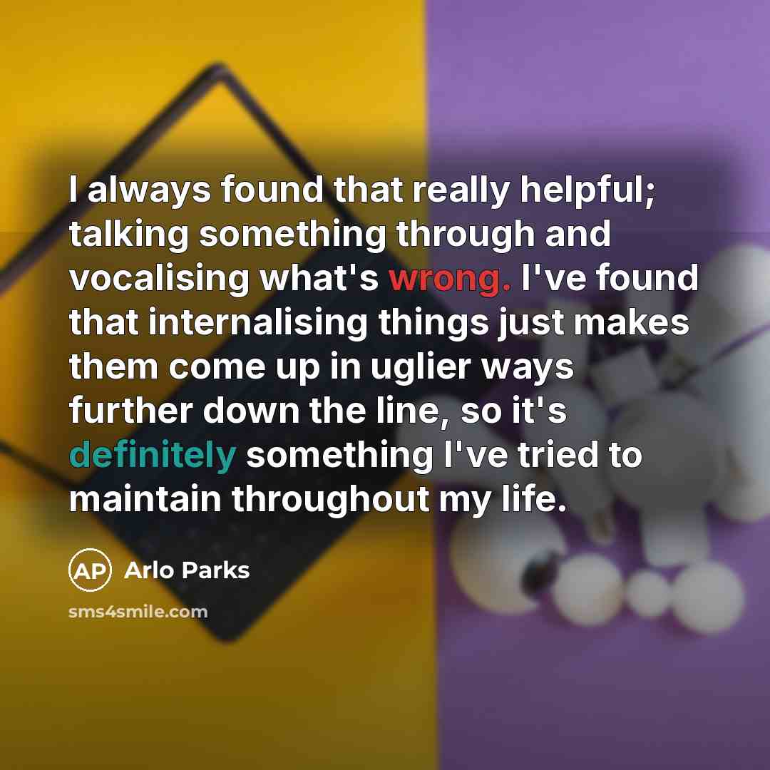 “I always found that really helpful; talking something through and vocalising what's wrong. I've found that internalising things just makes them come up in uglier ways further down the line, so it's definitely something I've tried to maintain throughout my life.” quote by Arlo Parks