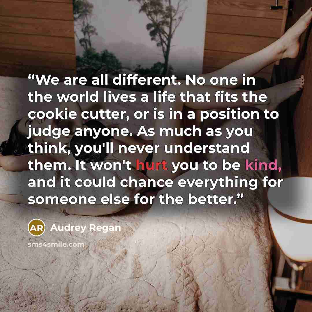 “We are all different. No one in the world lives a life that fits the cookie cutter, or is in a position to judge anyone. As much as you think, you'll never understand them. It won't hurt you to be kind, and it could chance everything for someone else for the better.” quote by Audrey Regan