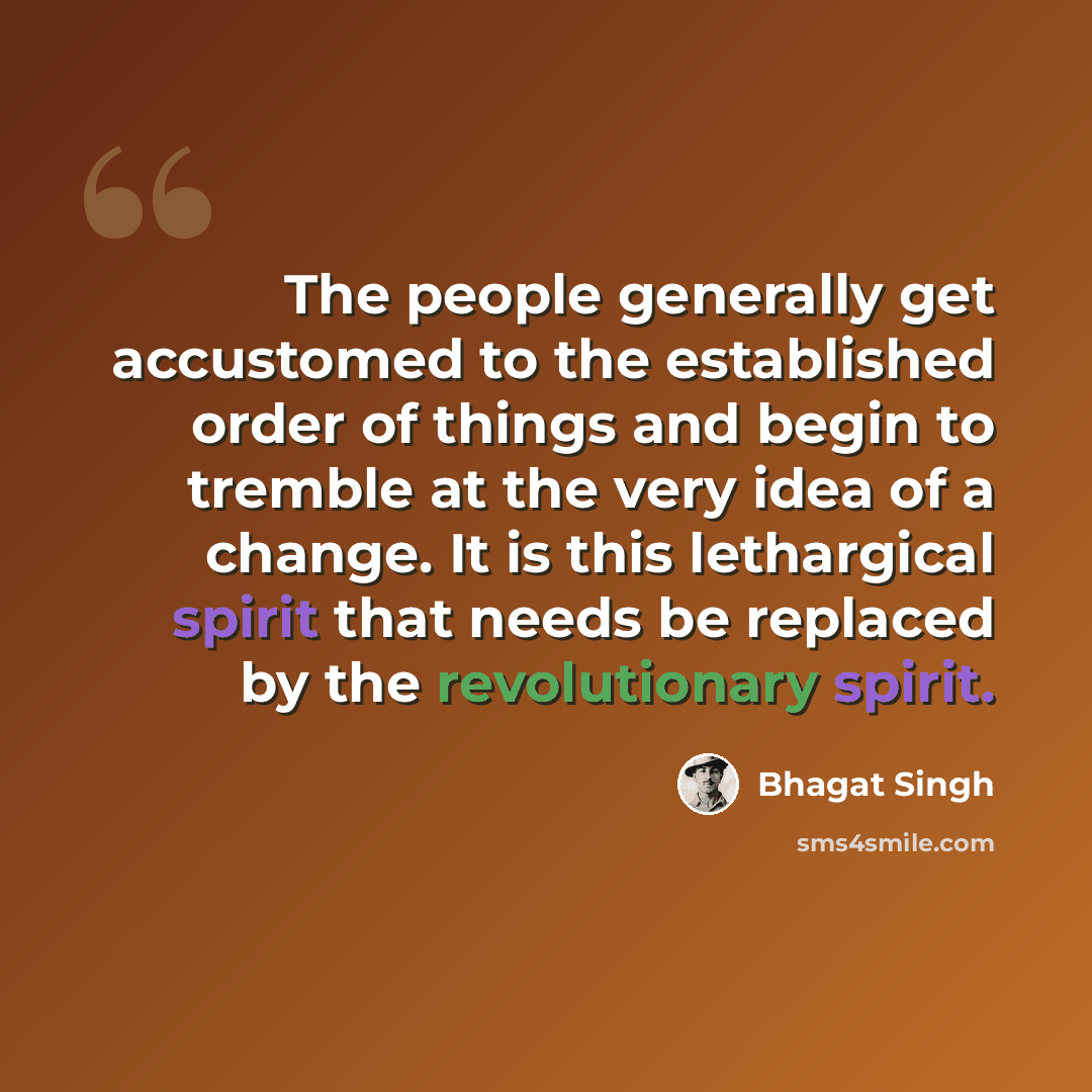 “The people generally get accustomed to the established order of things and begin to tremble at the very idea of a change. It is this lethargical spirit that needs be replaced by the revolutionary spirit.” quote by Bhagat Singh