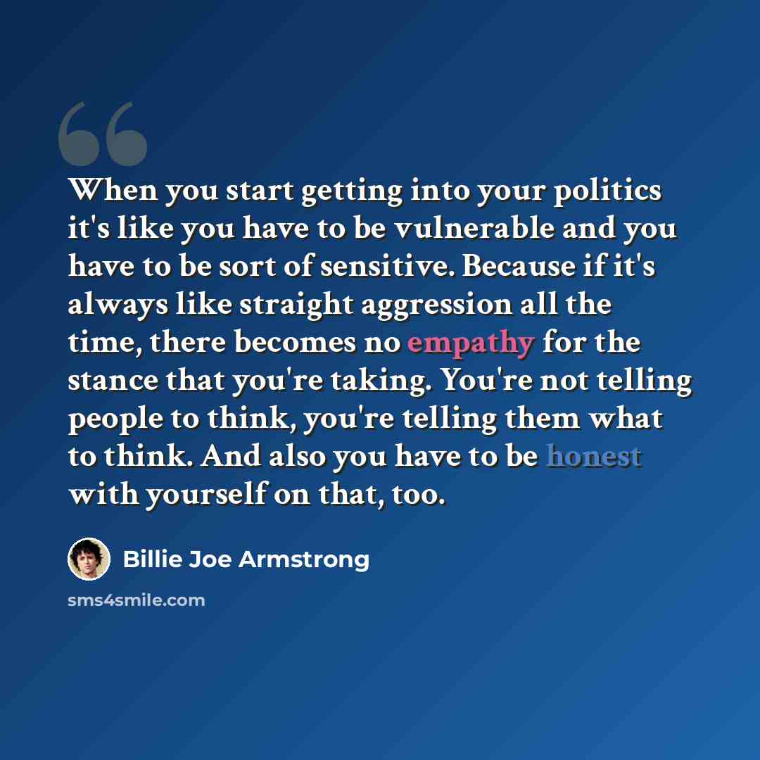 “When you start getting into your politics it's like you have to be vulnerable and you have to be sort of sensitive. Because if it's always like straight aggression all the time, there becomes no empathy for the stance that you're taking. You're not telling people to think, you're telling them what…” quote by Billie Joe Armstrong