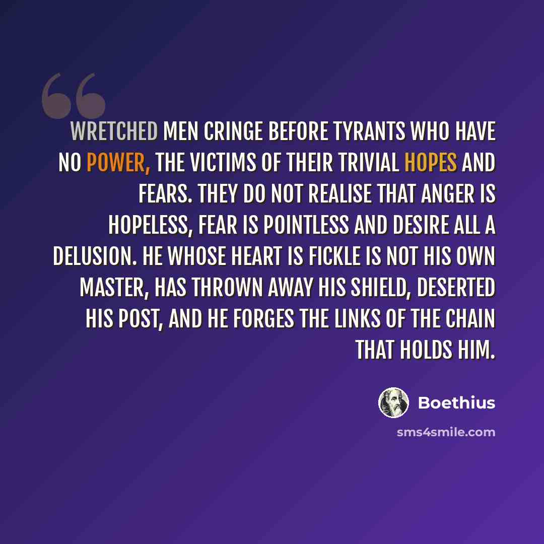 “Wretched men cringe before tyrants who have no power, the victims of their trivial hopes and fears. They do not realise that anger is hopeless, fear is pointless and desire all a delusion. He whose heart is fickle is not his own master, has thrown away his shield, deserted his post, and he forges…” quote by Boethius