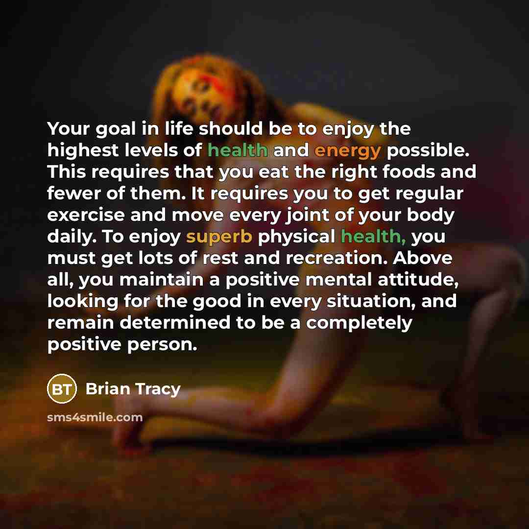 “Your goal in life should be to enjoy the highest levels of health and energy possible. This requires that you eat the right foods and fewer of them. It requires you to get regular exercise and move every joint of your body daily. To enjoy superb physical health, you must get lots of rest and…” quote by Brian Tracy