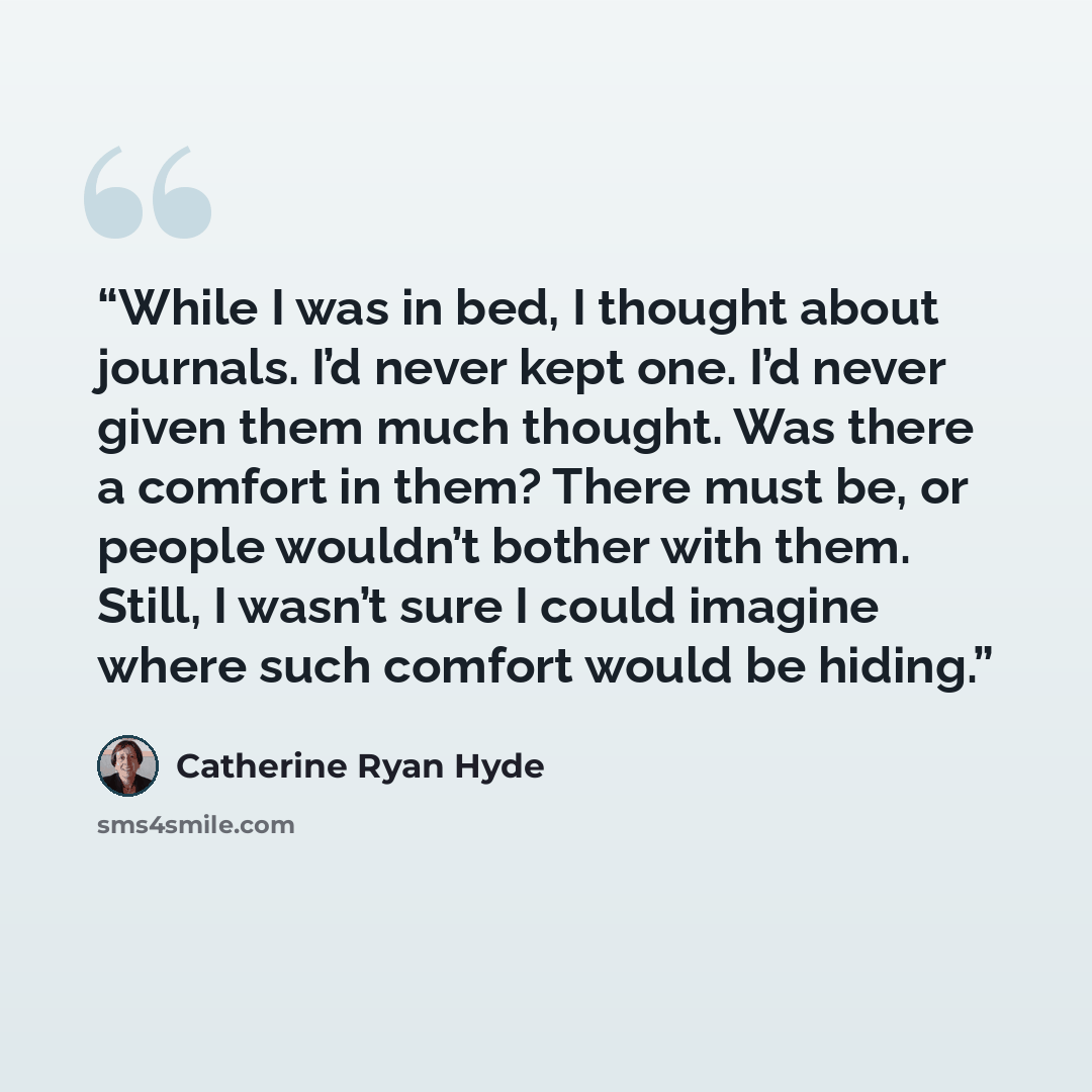 “While I was in bed, I thought about journals. I’d never kept one. I’d never given them much thought. Was there a comfort in them? There must be, or people wouldn’t bother with them. Still, I wasn’t sure I could imagine where such comfort would be hiding.” quote by Catherine Ryan Hyde