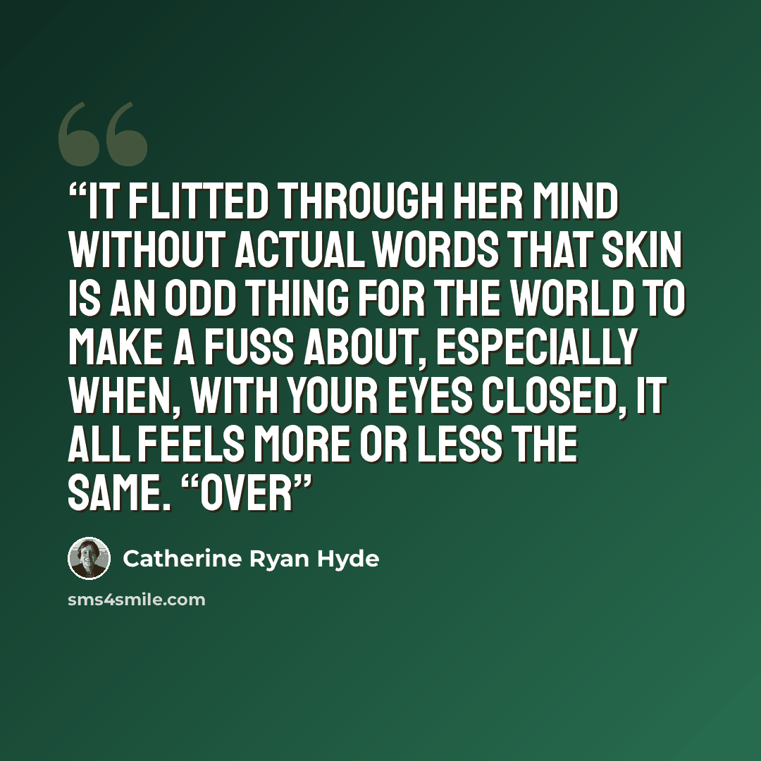 “It flitted through her mind without actual words that skin is an odd thing for the world to make a fuss about, especially when, with your eyes closed, it all feels more or less the same. “Over” quote by Catherine Ryan Hyde