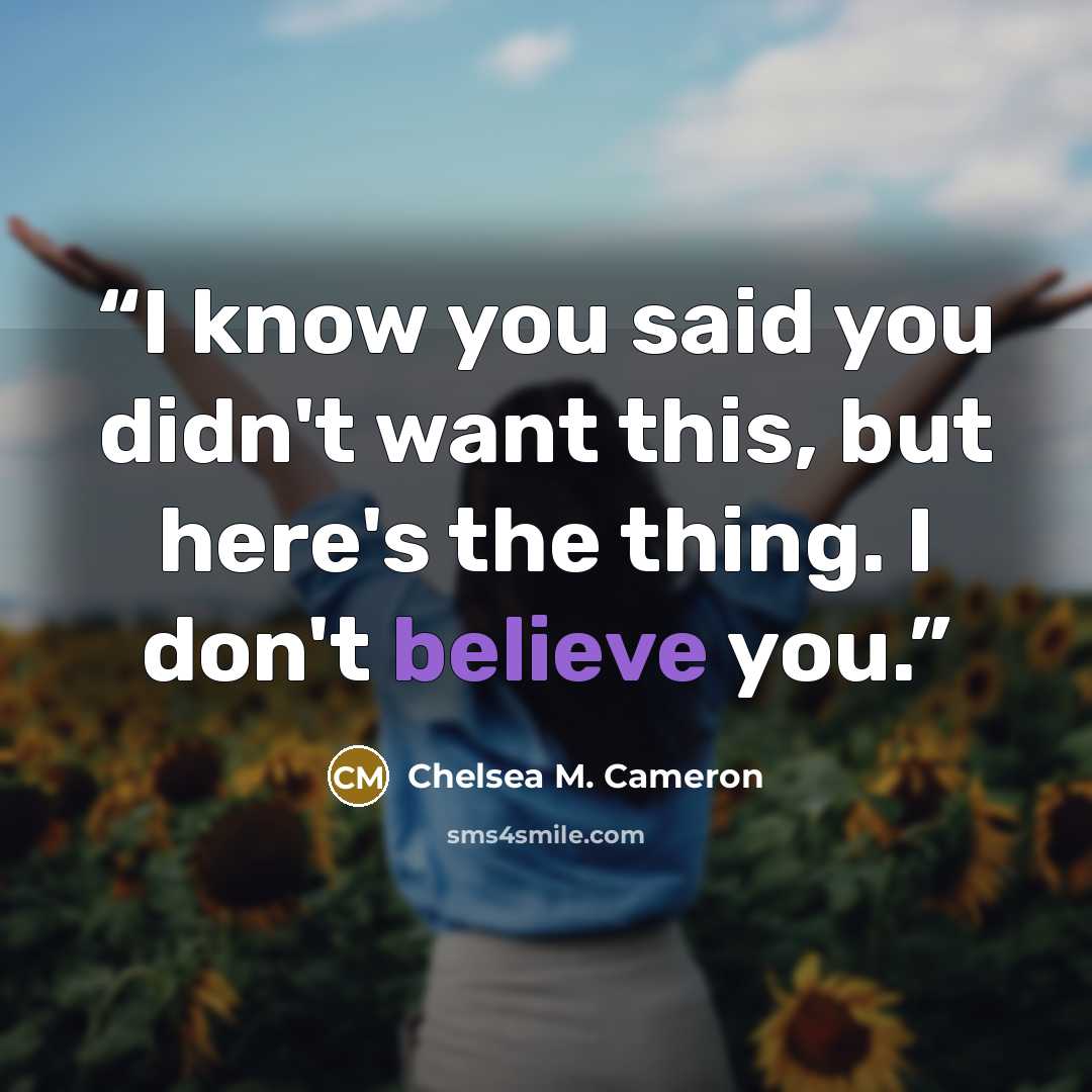 “I know you said you didn't want this, but here's the thing. I don't believe you.” quote by Chelsea M. Cameron