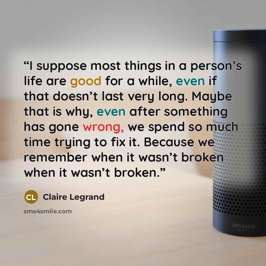 “I suppose most things in a person’s life are good for a while, even if that doesn’t last very long. Maybe that is why, even after something has gone wrong, we spend so much time trying to fix it. Because we remember when it wasn’t broken when it wasn’t broken.” quote by Claire Legrand