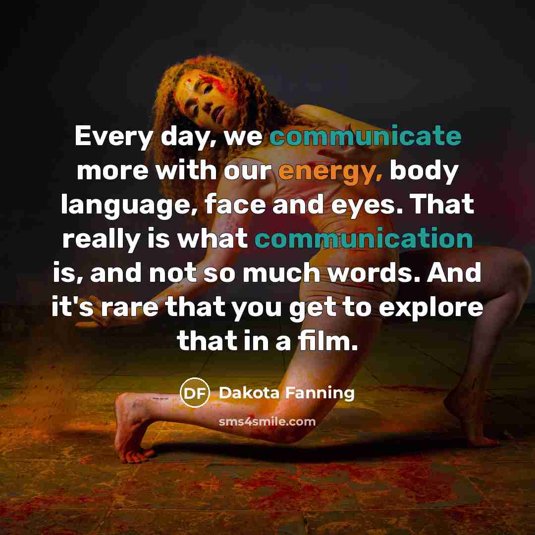 “Every day, we communicate more with our energy, body language, face and eyes. That really is what communication is, and not so much words. And it's rare that you get to explore that in a film.” quote by Dakota Fanning