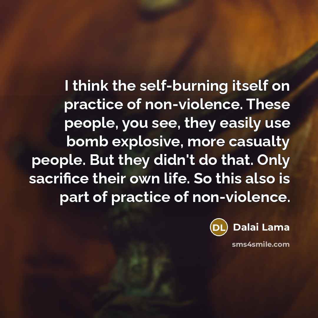 “I think the self-burning itself on practice of non-violence. These people, you see, they easily use bomb explosive, more casualty people. But they didn't do that. Only sacrifice their own life. So this also is part of practice of non-violence.” quote by Dalai Lama
