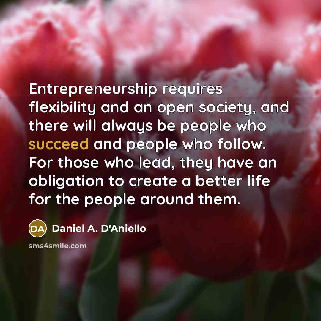 “Entrepreneurship requires flexibility and an open society, and there will always be people who succeed and people who follow. For those who lead, they have an obligation to create a better life for the people around them.” quote by Daniel A. D'Aniello