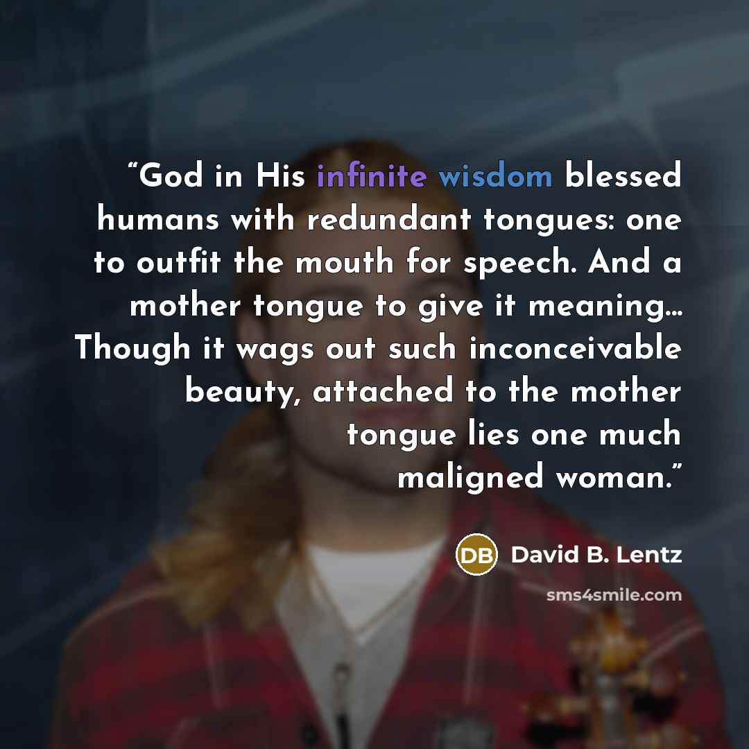 “God in His infinite wisdom blessed humans with redundant tongues: one to outfit the mouth for speech. And a mother tongue to give it meaning... Though it wags out such inconceivable beauty, attached to the mother tongue lies one much maligned woman.” quote by David B. Lentz