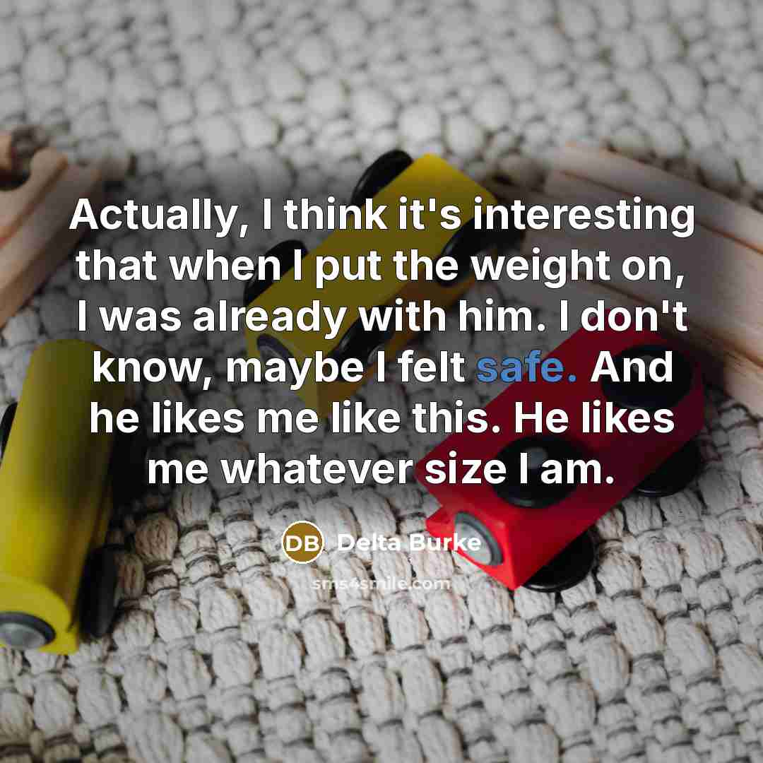 “Actually, I think it's interesting that when I put the weight on, I was already with him. I don't know, maybe I felt safe. And he likes me like this. He likes me whatever size I am.” quote by Delta Burke