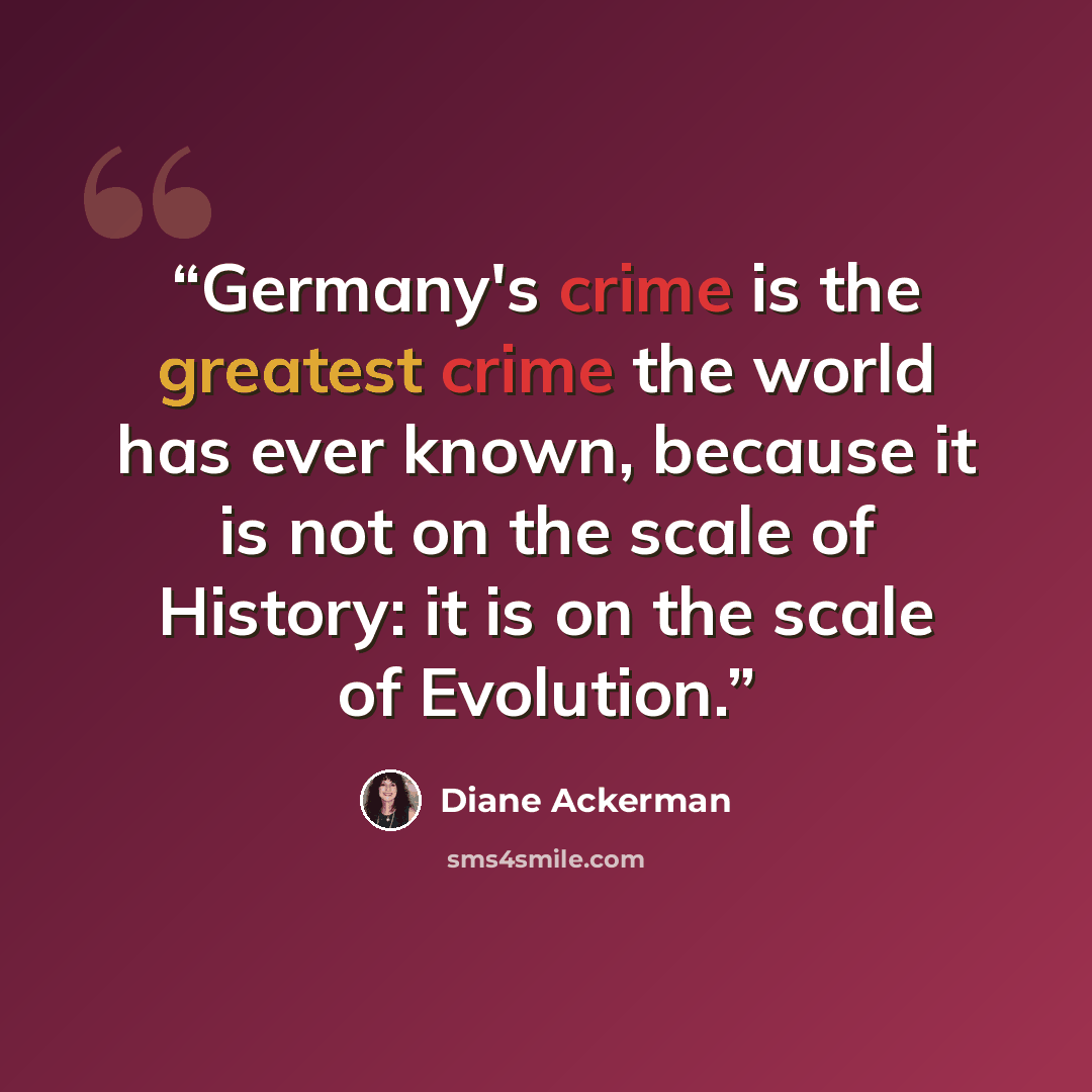 “Germany's crime is the greatest crime the world has ever known, because it is not on the scale of History: it is on the scale of Evolution.” quote by Diane Ackerman