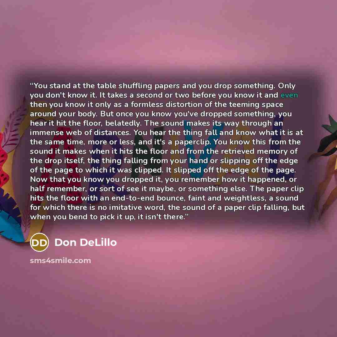 “You stand at the table shuffling papers and you drop something. Only you don't know it. It takes a second or two before you know it and even then you know it only as a formless distortion of the teeming space around your body. But once you know you've dropped something, you hear it hit the floor…” quote by Don DeLillo