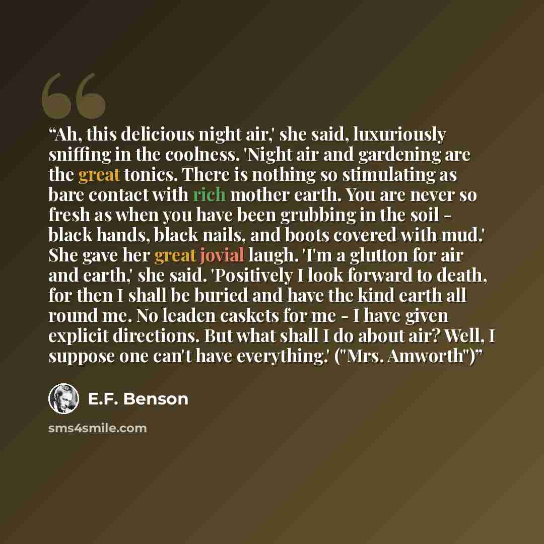 “Ah, this delicious night air,' she said, luxuriously sniffing in the coolness. 'Night air and gardening are the great tonics. There is nothing so stimulating as bare contact with rich mother earth. You are never so fresh as when you have been grubbing in the soil - black hands, black nails, and…” quote by E.F. Benson