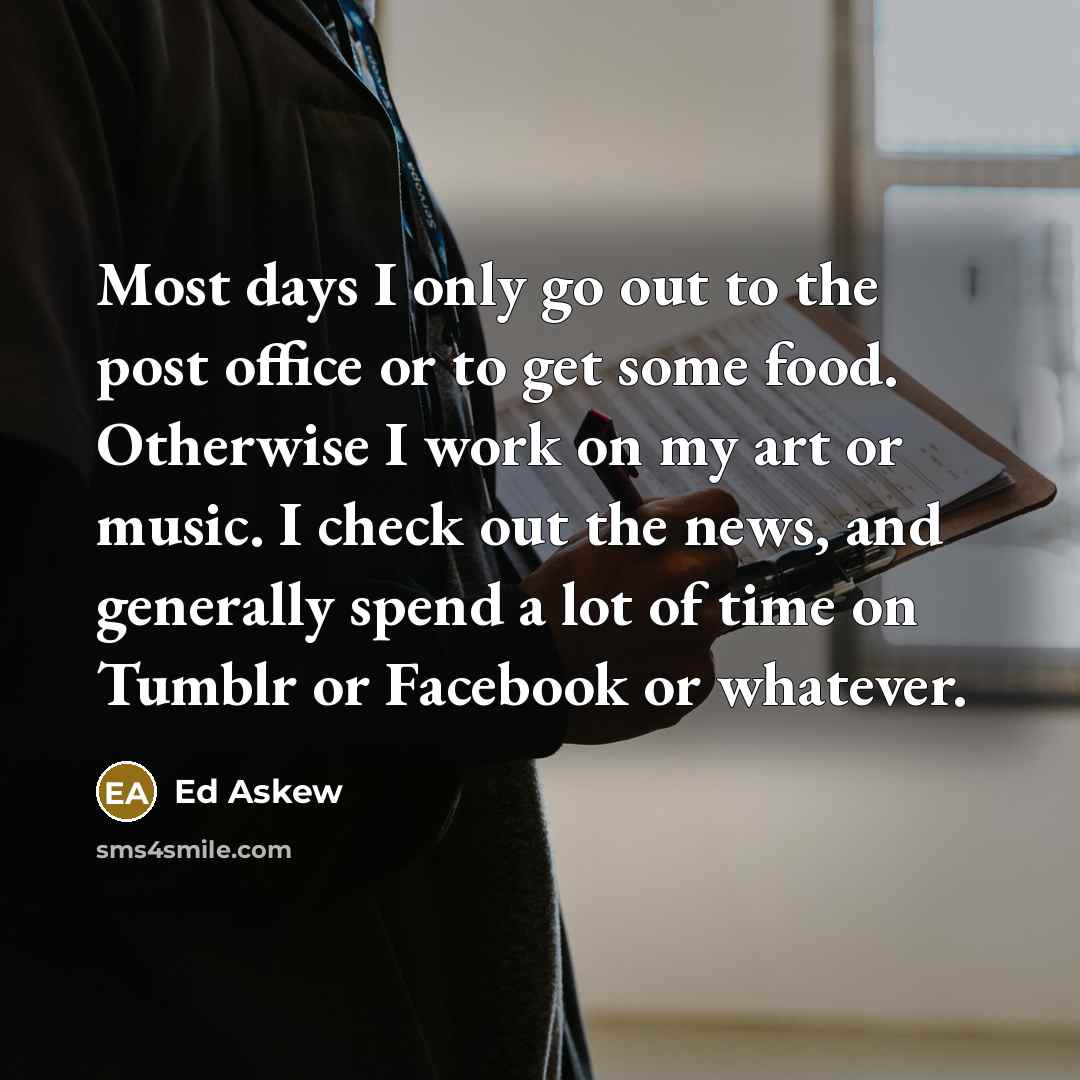 “Most days I only go out to the post office or to get some food. Otherwise I work on my art or music. I check out the news, and generally spend a lot of time on Tumblr or Facebook or whatever.” quote by Ed Askew