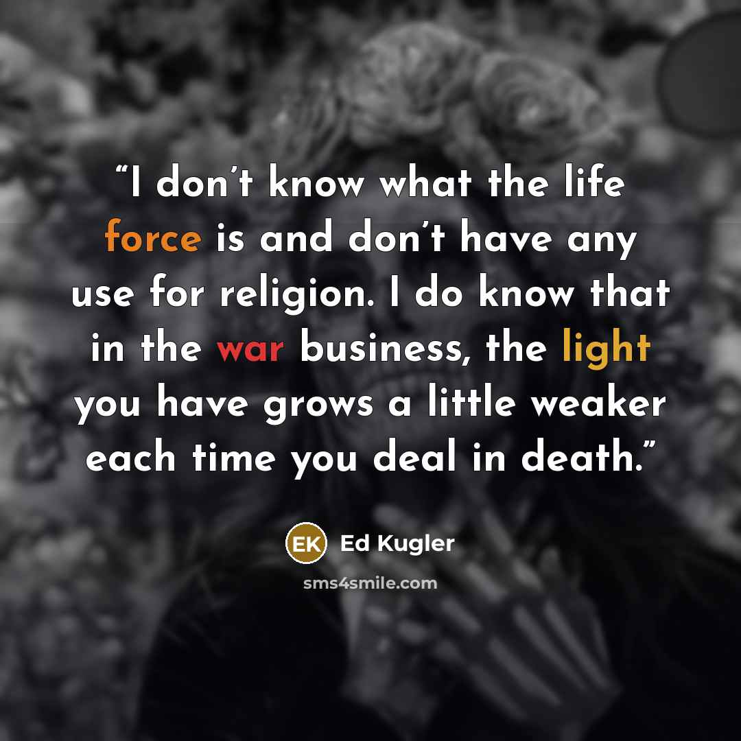 “I don’t know what the life force is and don’t have any use for religion. I do know that in the war business, the light you have grows a little weaker each time you deal in death.” quote by Ed Kugler