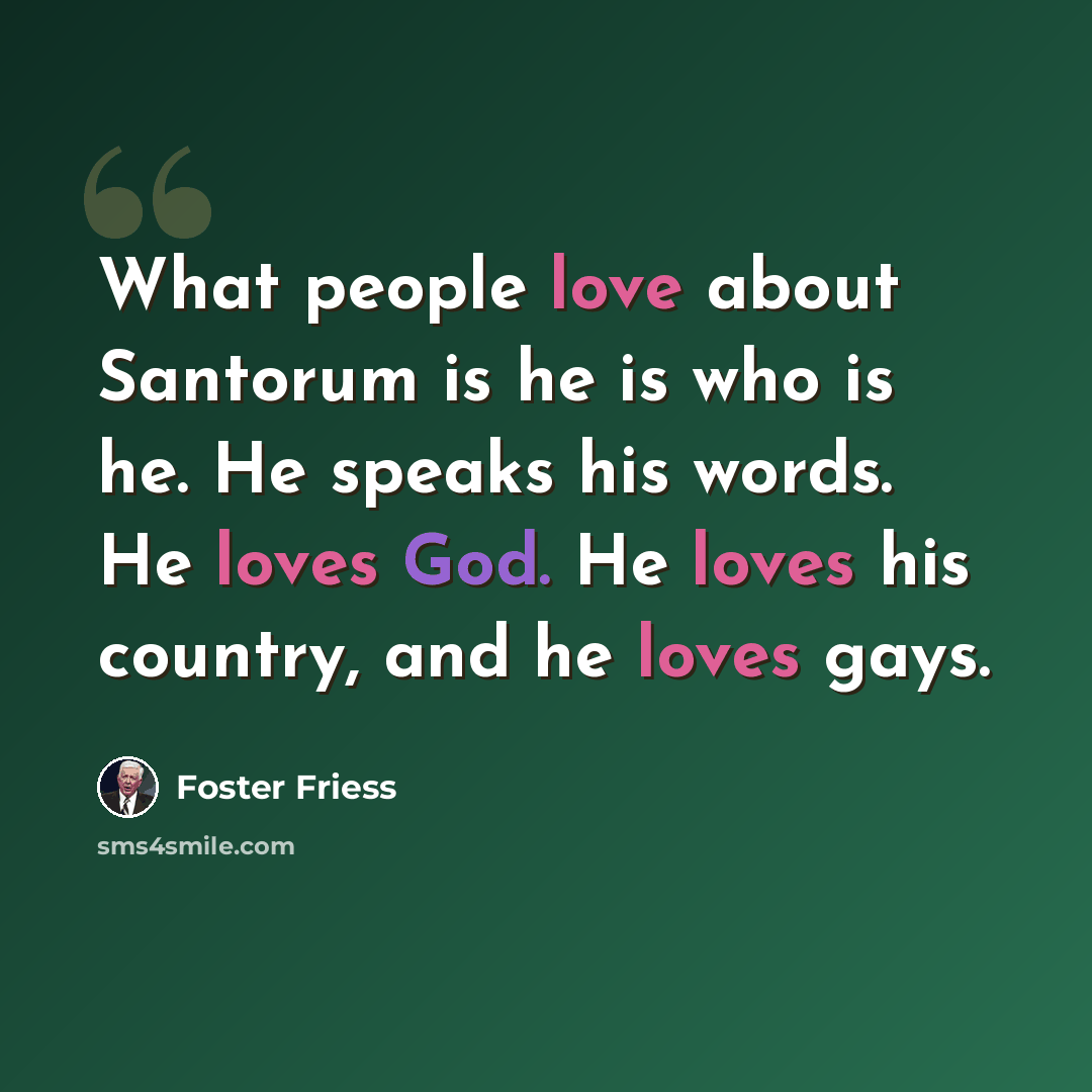 “What people love about Santorum is he is who is he. He speaks his words. He loves God. He loves his country, and he loves gays.” quote by Foster Friess