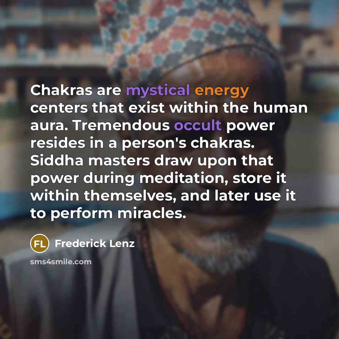 “Chakras are mystical energy centers that exist within the human aura. Tremendous occult power resides in a person's chakras. Siddha masters draw upon that power during meditation, store it within themselves, and later use it to perform miracles.” quote by Frederick Lenz