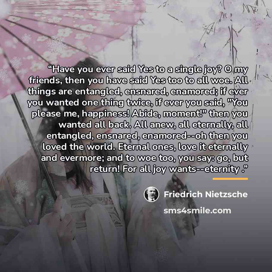 “Have you ever said Yes to a single joy? O my friends, then you have said Yes too to all woe. All things are entangled, ensnared, enamored; if ever you wanted one thing twice, if ever you said, "You please me, happiness! Abide, moment!" then you wanted all back. All anew, all eternally, all…” quote by Friedrich Nietzsche