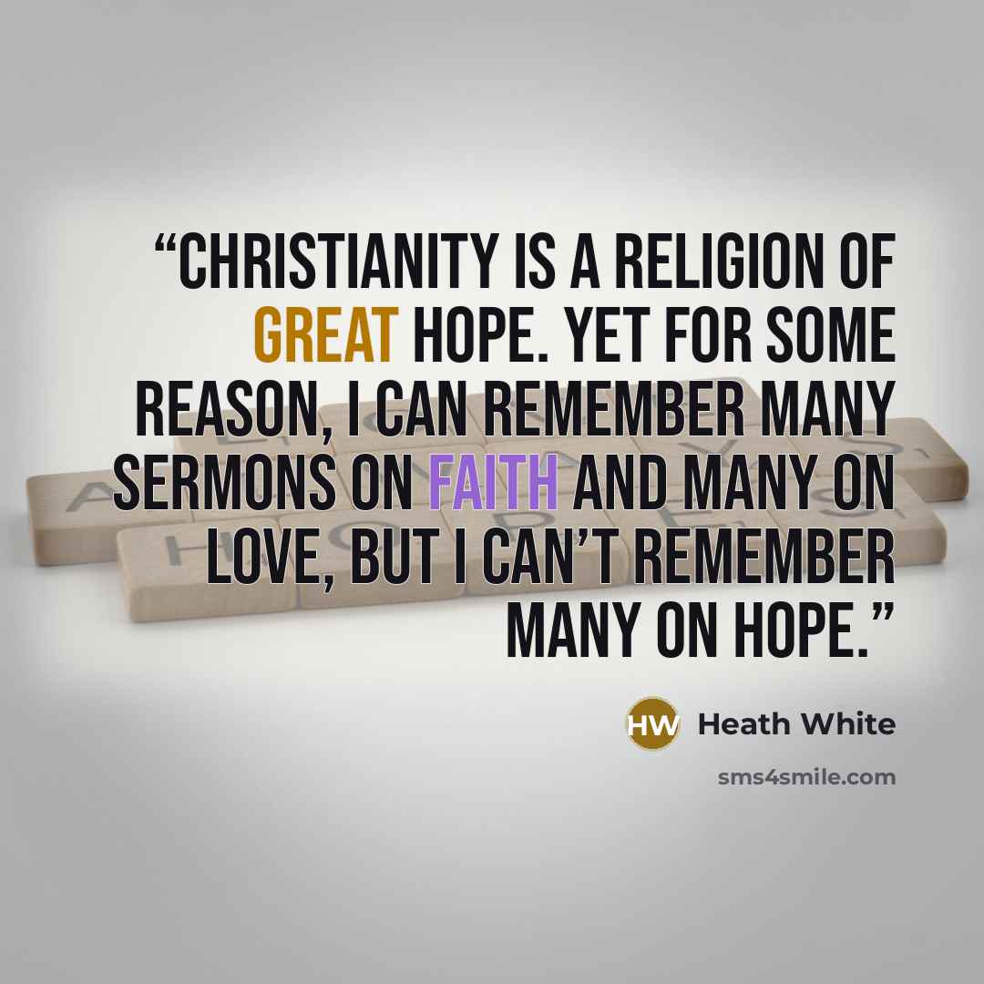 “Christianity is a religion of great hope. Yet for some reason, I can remember many sermons on faith and many on love, but I can’t remember many on hope.” quote by Heath White