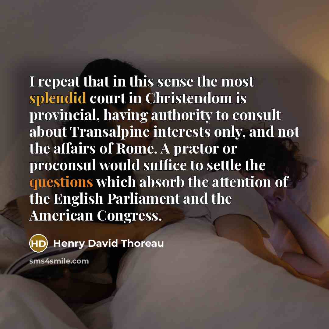 “I repeat that in this sense the most splendid court in Christendom is provincial, having authority to consult about Transalpine interests only, and not the affairs of Rome. A prætor or proconsul would suffice to settle the questions which absorb the attention of the English Parliament and the…” quote by Henry David Thoreau