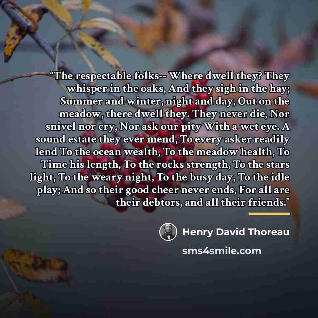 “The respectable folks-- Where dwell they? They whisper in the oaks, And they sigh in the hay; Summer and winter, night and day, Out on the meadow, there dwell they. They never die, Nor snivel nor cry, Nor ask our pity With a wet eye. A sound estate they ever mend, To every asker readily lend To…” quote by Henry David Thoreau