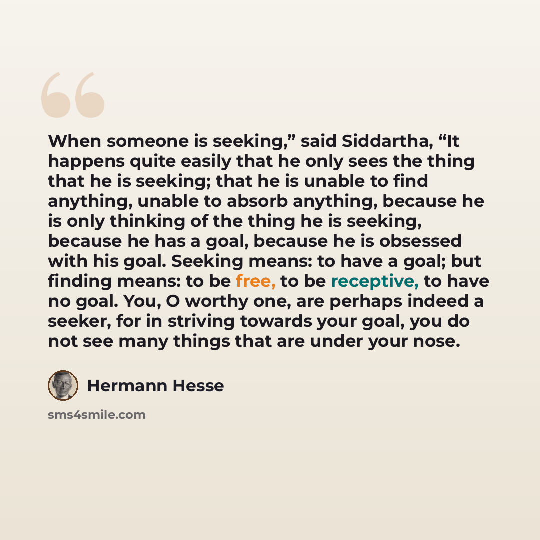“When someone is seeking,” said Siddartha, “It happens quite easily that he only sees the thing that he is seeking; that he is unable to find anything, unable to absorb anything, because he is only thinking of the thing he is seeking, because he has a goal, because he is obsessed with his goal…” quote by Hermann Hesse