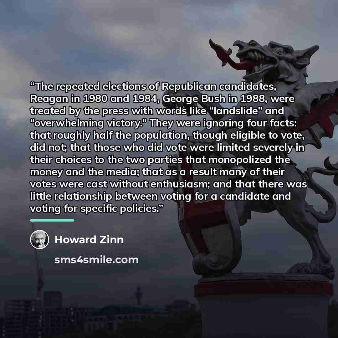 “The repeated elections of Republican candidates, Reagan in 1980 and 1984, George Bush in 1988, were treated by the press with words like “landslide” and “overwhelming victory.” They were ignoring four facts: that roughly half the population, though eligible to vote, did not; that those who did…” quote by Howard Zinn