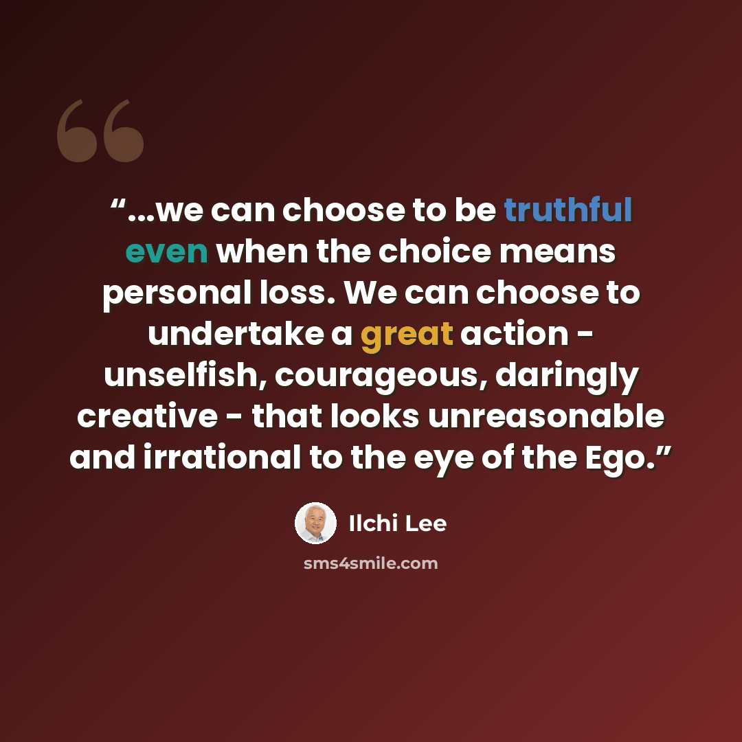 “...we can choose to be truthful even when the choice means personal loss. We can choose to undertake a great action - unselfish, courageous, daringly creative - that looks unreasonable and irrational to the eye of the Ego.” quote by Ilchi Lee