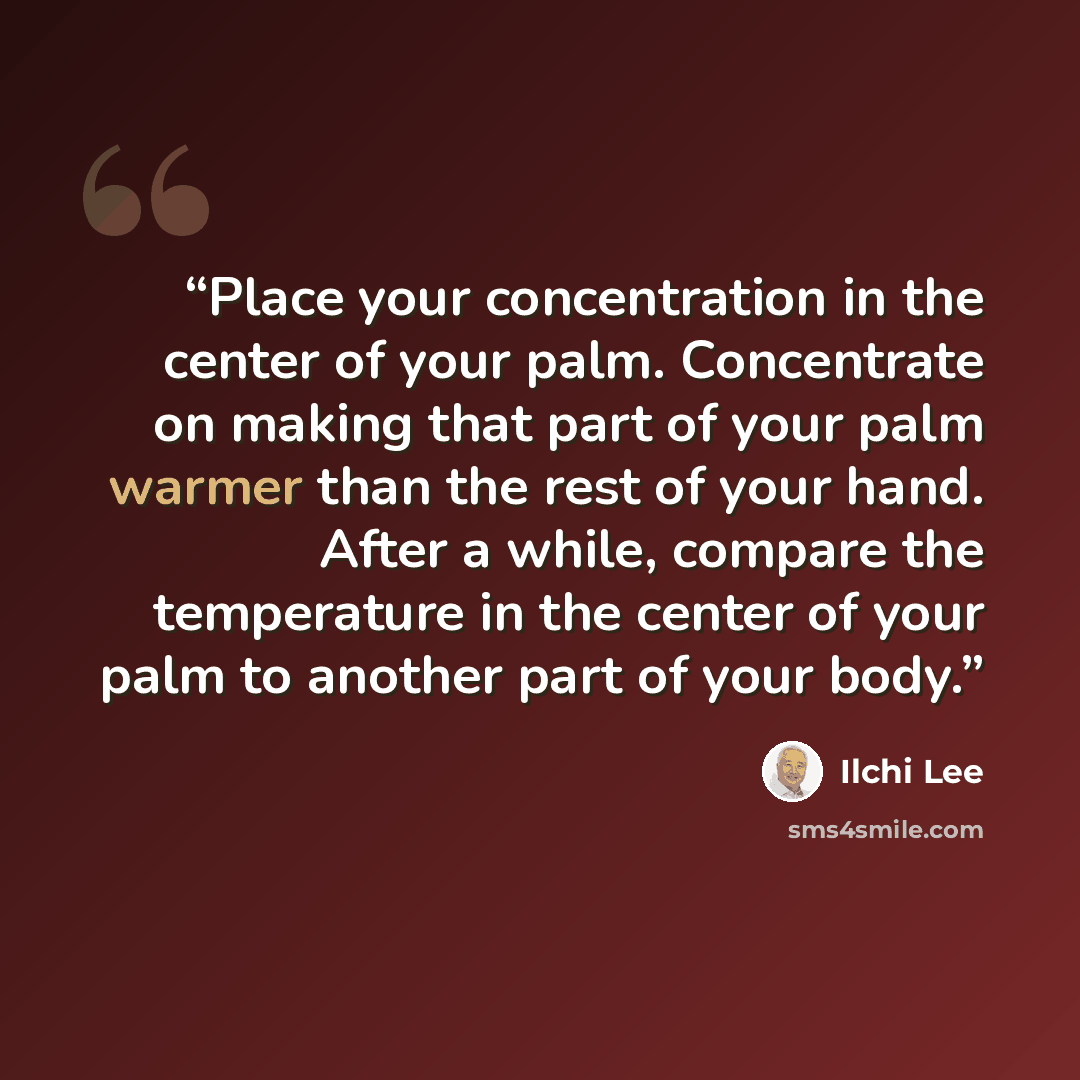 “Place your concentration in the center of your palm. Concentrate on making that part of your palm warmer than the rest of your hand. After a while, compare the temperature in the center of your palm to another part of your body.” quote by Ilchi Lee
