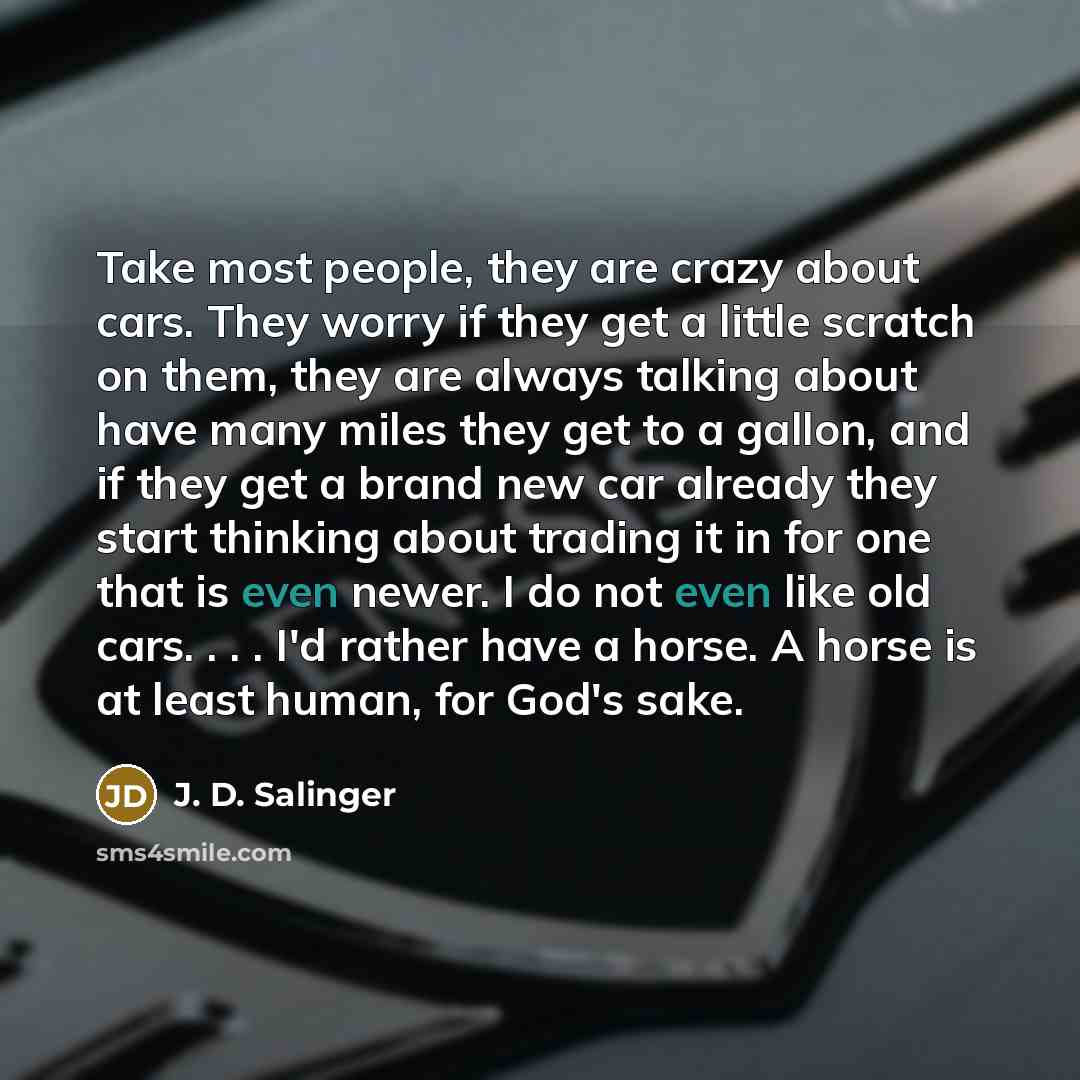 “Take most people, they are crazy about cars. They worry if they get a little scratch on them, they are always talking about have many miles they get to a gallon, and if they get a brand new car already they start thinking about trading it in for one that is even newer. I do not even like old cars…” quote by J. D. Salinger