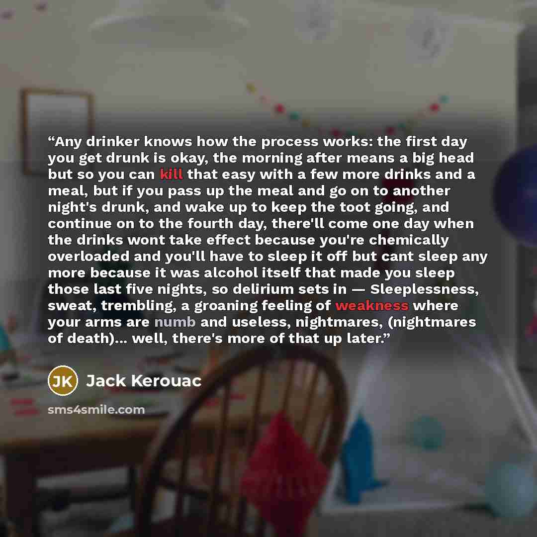 “Any drinker knows how the process works: the first day you get drunk is okay, the morning after means a big head but so you can kill that easy with a few more drinks and a meal, but if you pass up the meal and go on to another night's drunk, and wake up to keep the toot going, and continue on to…” quote by Jack Kerouac
