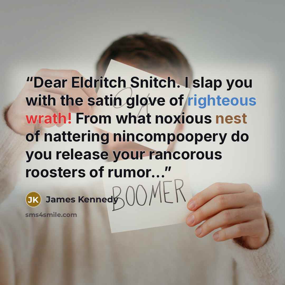 “Dear Eldritch Snitch. I slap you with the satin glove of righteous wrath! From what noxious nest of nattering nincompoopery do you release your rancorous roosters of rumor...” quote by James Kennedy