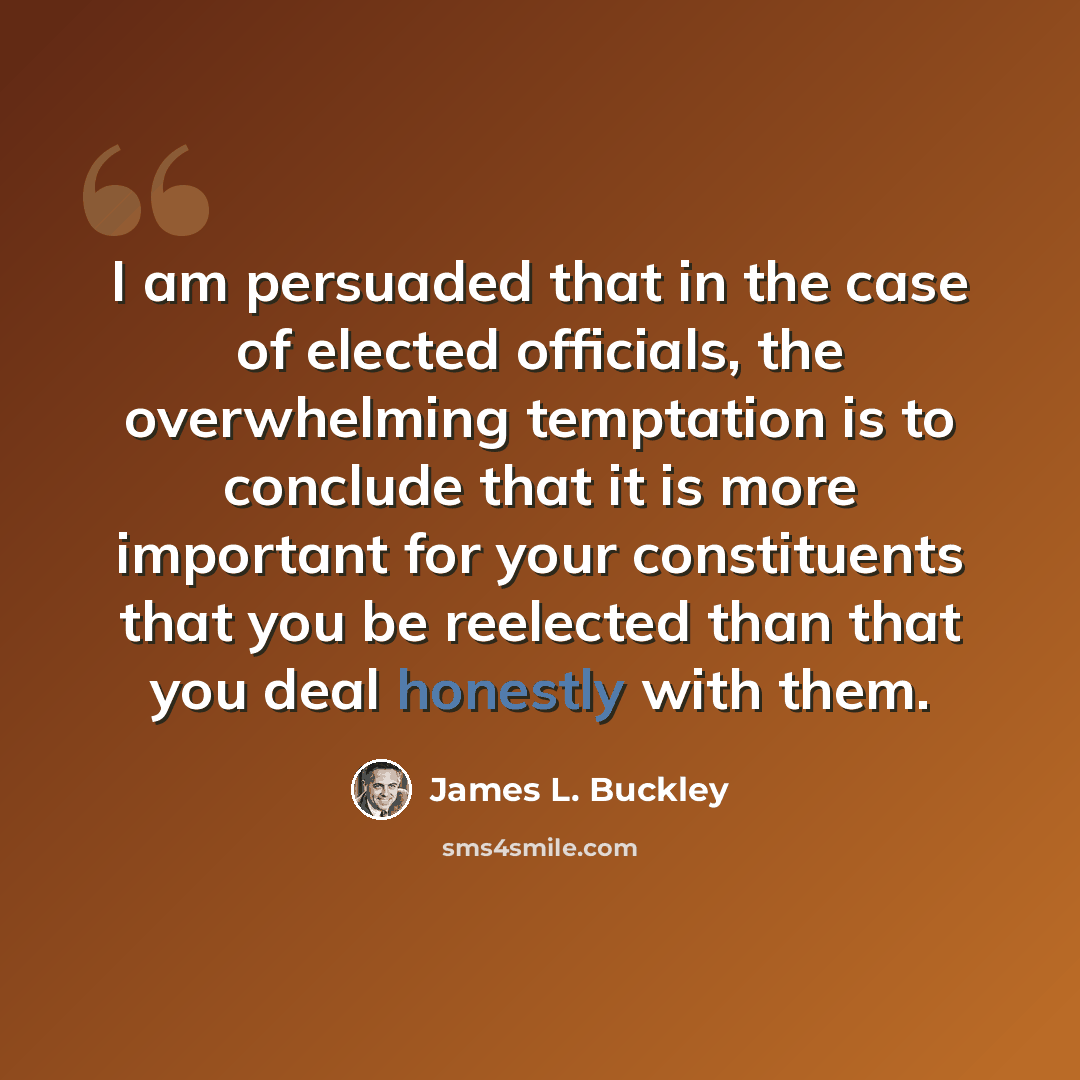 “I am persuaded that in the case of elected officials, the overwhelming temptation is to conclude that it is more important for your constituents that you be reelected than that you deal honestly with them.” quote by James L. Buckley