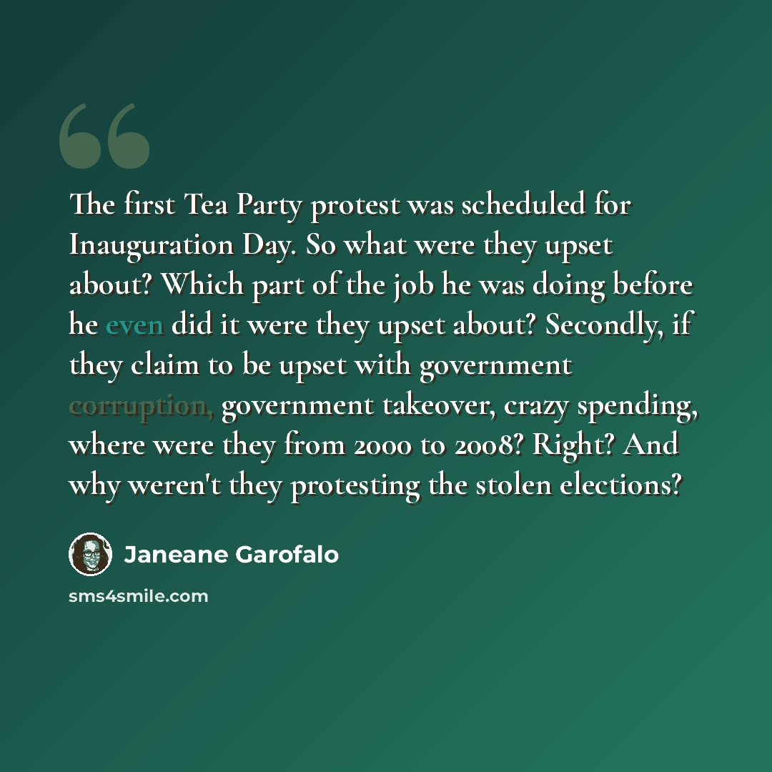 “The first Tea Party protest was scheduled for Inauguration Day. So what were they upset about? Which part of the job he was doing before he even did it were they upset about? Secondly, if they claim to be upset with government corruption, government takeover, crazy spending, where were they from…” quote by Janeane Garofalo