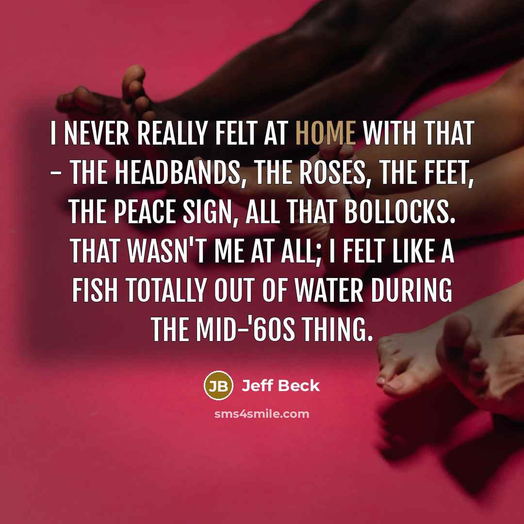 “I never really felt at home with that - the headbands, the roses, the feet, the peace sign, all that bollocks. That wasn't me at all; I felt like a fish totally out of water during the mid-'60s thing.” quote by Jeff Beck