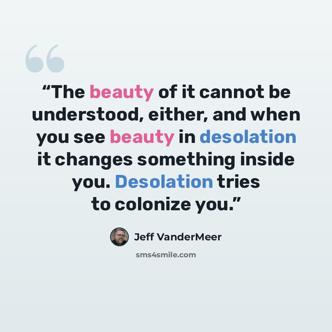 “The beauty of it cannot be understood, either, and when you see beauty in desolation it changes something inside you. Desolation tries to colonize you.” quote by Jeff VanderMeer