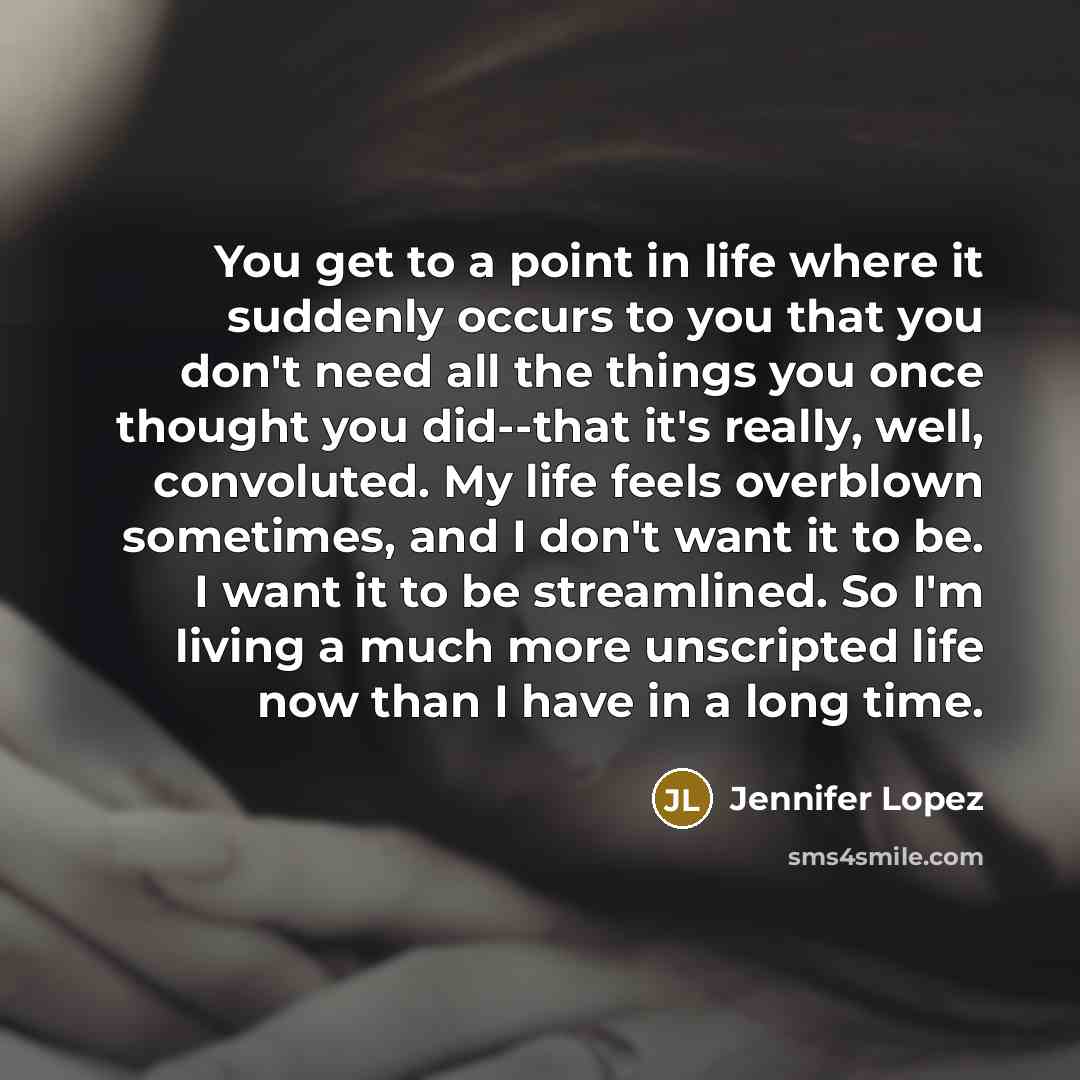 “You get to a point in life where it suddenly occurs to you that you don't need all the things you once thought you did--that it's really, well, convoluted. My life feels overblown sometimes, and I don't want it to be. I want it to be streamlined. So I'm living a much more unscripted life now than…” quote by Jennifer Lopez