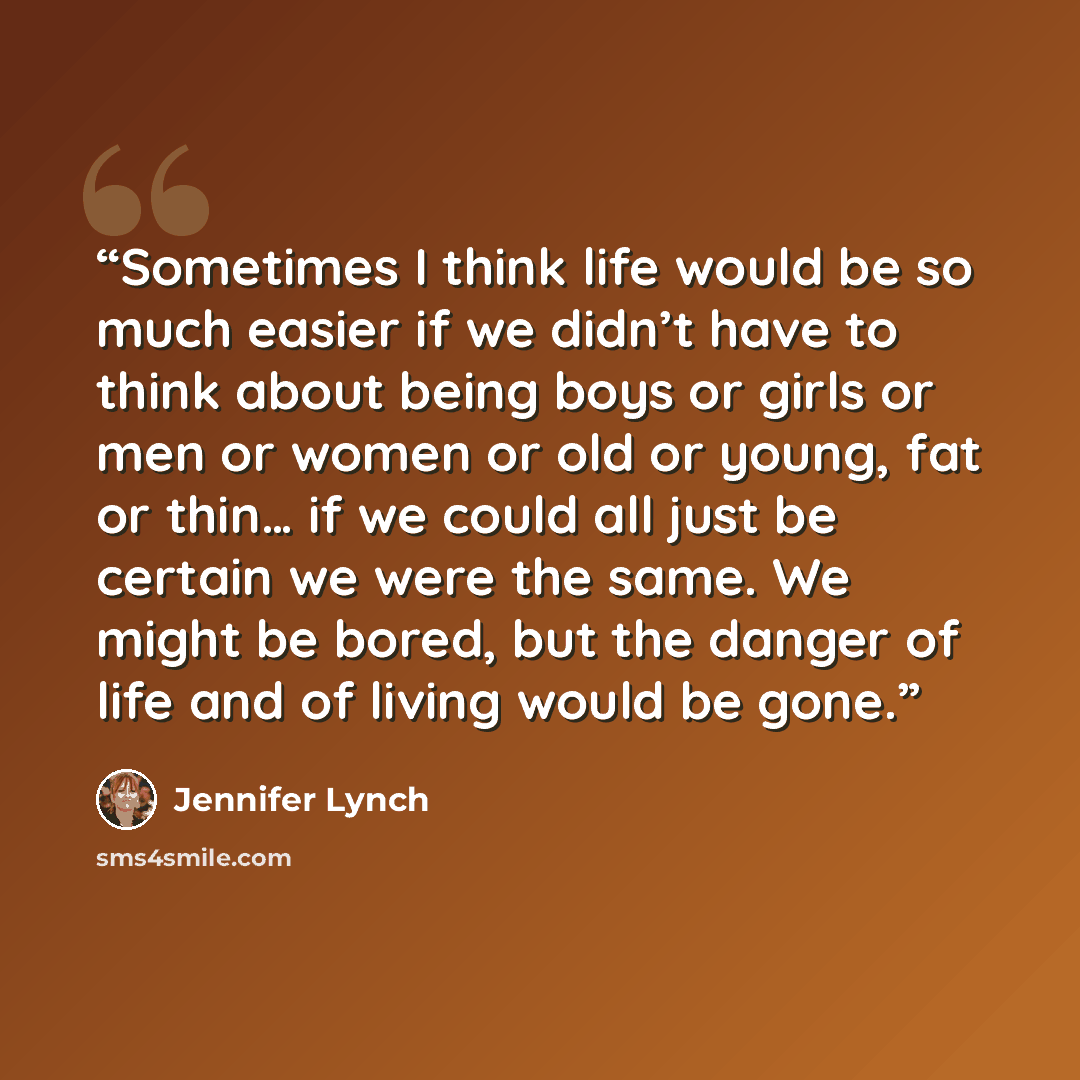 “Sometimes I think life would be so much easier if we didn’t have to think about being boys or girls or men or women or old or young, fat or thin… if we could all just be certain we were the same. We might be bored, but the danger of life and of living would be gone.” quote by Jennifer Lynch