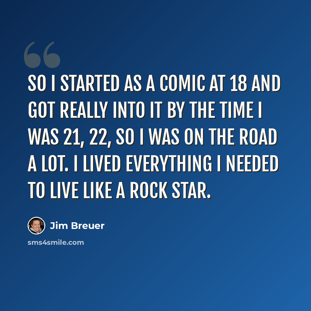 “So I started as a comic at 18 and got really into it by the time I was 21, 22, so I was on the road a lot. I lived everything I needed to live like a rock star.” quote by Jim Breuer