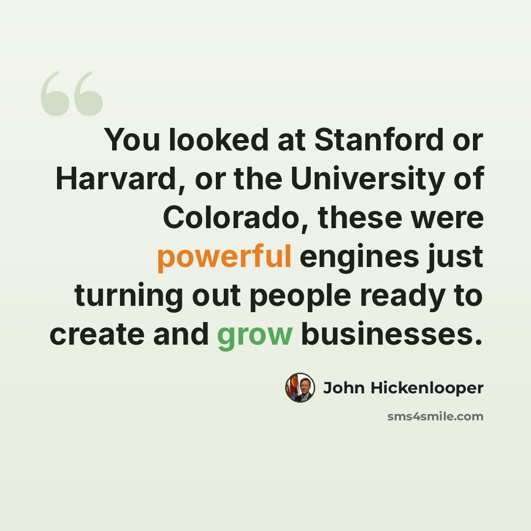 “You looked at Stanford or Harvard, or the University of Colorado, these were powerful engines just turning out people ready to create and grow businesses.” quote by John Hickenlooper