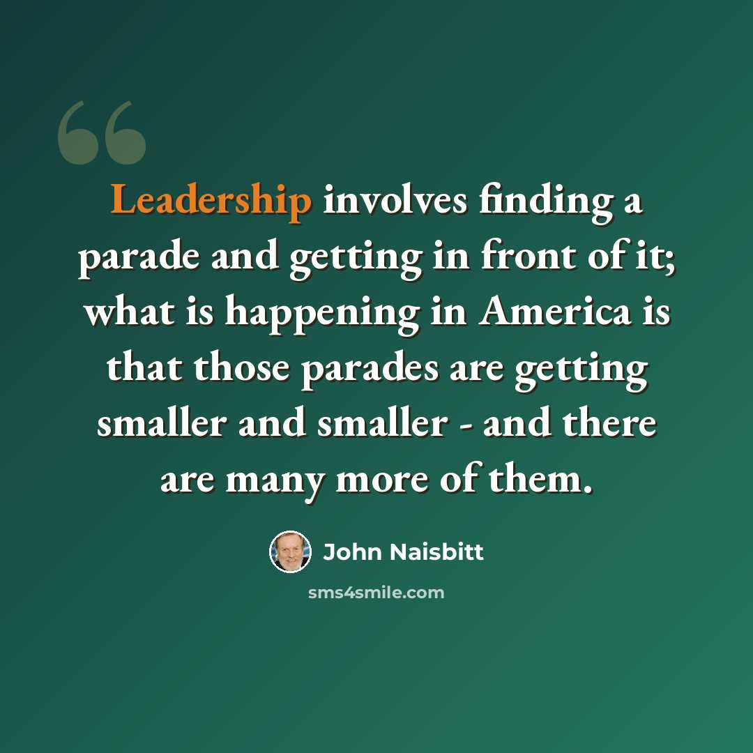 “Leadership involves finding a parade and getting in front of it; what is happening in America is that those parades are getting smaller and smaller - and there are many more of them.” quote by John Naisbitt