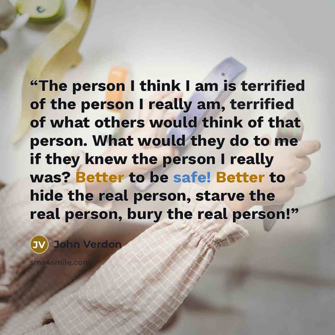 “The person I think I am is terrified of the person I really am, terrified of what others would think of that person. What would they do to me if they knew the person I really was? Better to be safe! Better to hide the real person, starve the real person, bury the real person!” quote by John Verdon