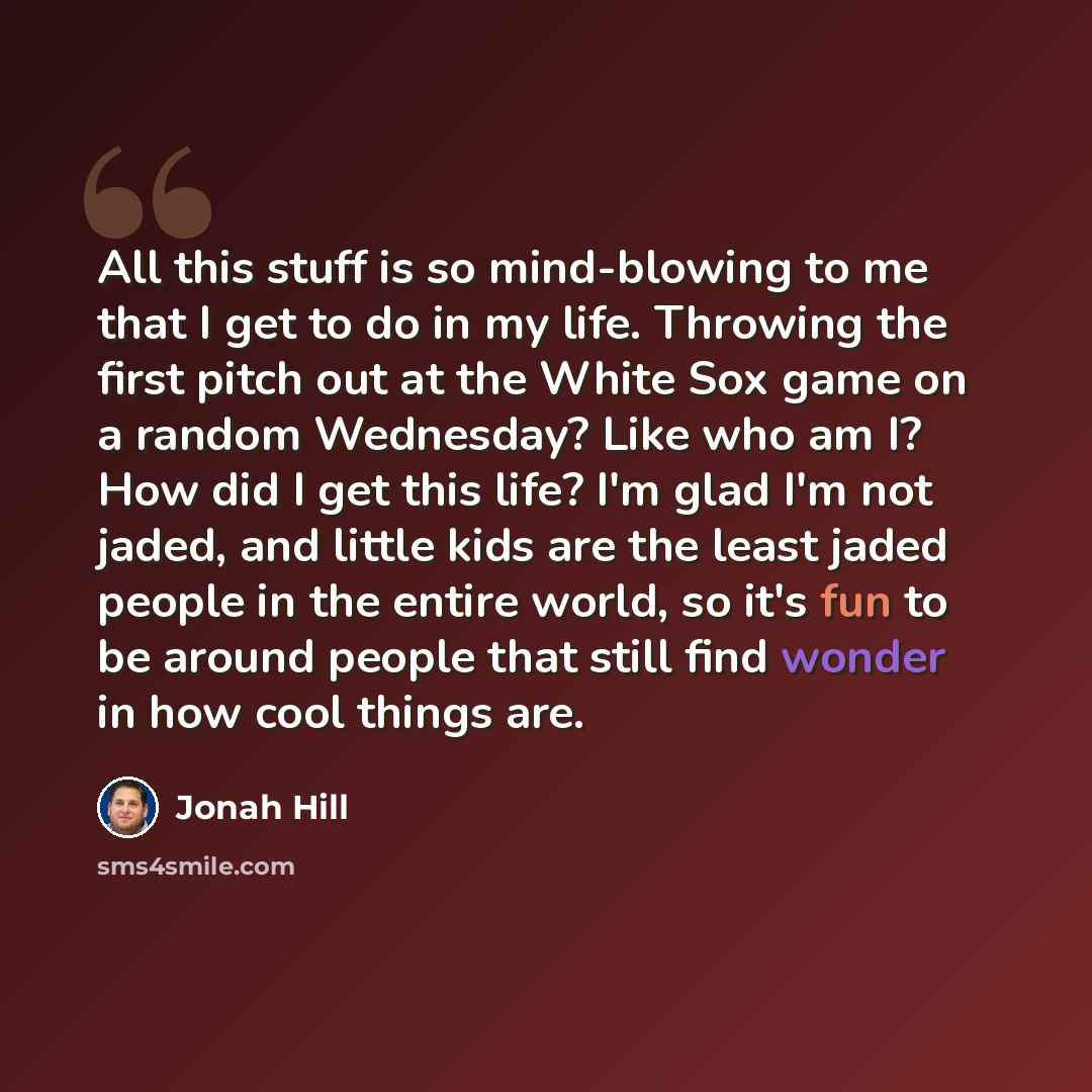 “All this stuff is so mind-blowing to me that I get to do in my life. Throwing the first pitch out at the White Sox game on a random Wednesday? Like who am I? How did I get this life? I'm glad I'm not jaded, and little kids are the least jaded people in the entire world, so it's fun to be around…” quote by Jonah Hill