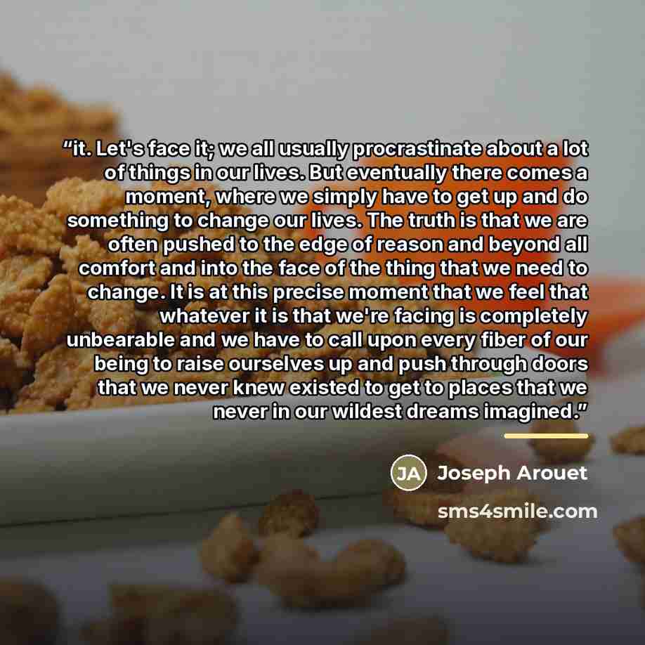 “it. Let's face it; we all usually procrastinate about a lot of things in our lives. But eventually there comes a moment, where we simply have to get up and do something to change our lives. The truth is that we are often pushed to the edge of reason and beyond all comfort and into the face of the…” quote by Joseph Arouet