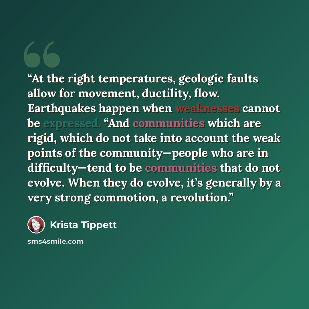 “At the right temperatures, geologic faults allow for movement, ductility, flow. Earthquakes happen when weaknesses cannot be expressed. “And communities which are rigid, which do not take into account the weak points of the community—people who are in difficulty—tend to be communities that do not…” quote by Krista Tippett