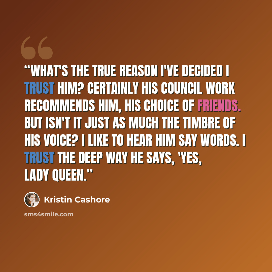 “What's the true reason I've decided I trust him? Certainly his Council work recommends him, his choice of friends. But isn't it just as much the timbre of his voice? I like to hear him say words. I trust the deep way he says, 'Yes, Lady Queen.” quote by Kristin Cashore