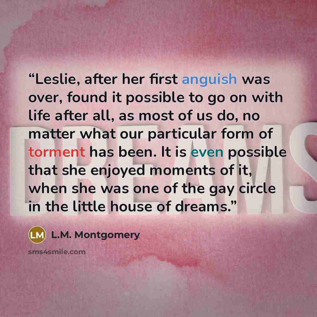 “Leslie, after her first anguish was over, found it possible to go on with life after all, as most of us do, no matter what our particular form of torment has been. It is even possible that she enjoyed moments of it, when she was one of the gay circle in the little house of dreams.” quote by L.M. Montgomery