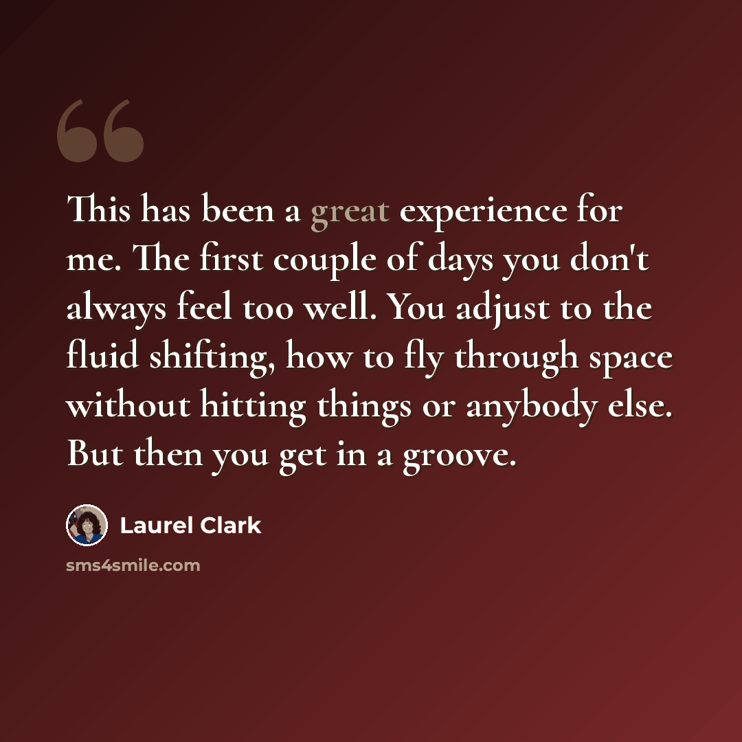 “This has been a great experience for me. The first couple of days you don't always feel too well. You adjust to the fluid shifting, how to fly through space without hitting things or anybody else. But then you get in a groove.” quote by Laurel Clark